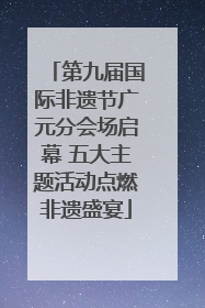 第九届国际非遗节广元分会场启幕 五大主题活动点燃非遗盛宴