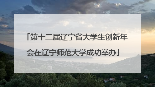 第十二届辽宁省大学生创新年会在辽宁师范大学成功举办
