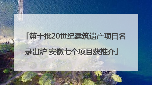 第十批20世纪建筑遗产项目名录出炉 安徽七个项目获推介