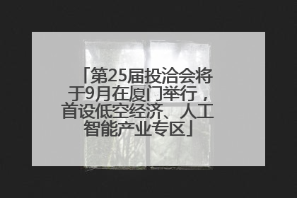 第25届投洽会将于9月在厦门举行，首设低空经济、人工智能产业专区