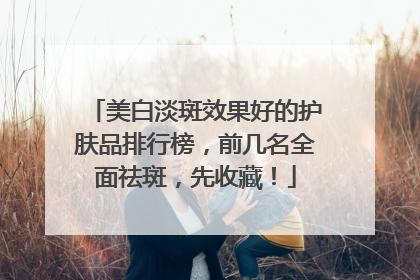 美白淡斑效果好的护肤品排行榜，前几名全面祛斑，先收藏！