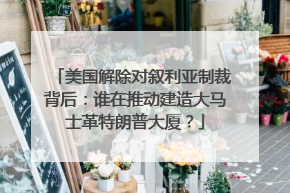 美国解除对叙利亚制裁背后：谁在推动建造大马士革特朗普大厦？