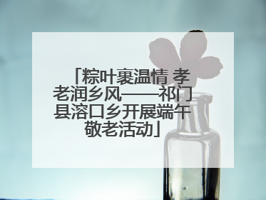 粽叶裹温情 孝老润乡风——祁门县溶口乡开展端午敬老活动