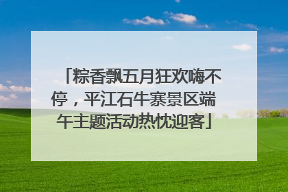 粽香飘五月狂欢嗨不停，平江石牛寨景区端午主题活动热忱迎客