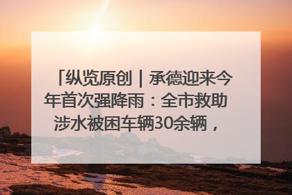 纵览原创｜承德迎来今年首次强降雨：全市救助涉水被困车辆30余辆，8日晚市区已无积水路段，交通恢复畅通