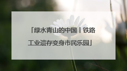 绿水青山的中国丨铁路工业遗存变身市民乐园