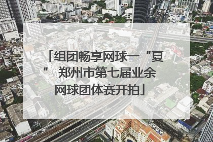 组团畅享网球一“夏” 郑州市第七届业余网球团体赛开拍