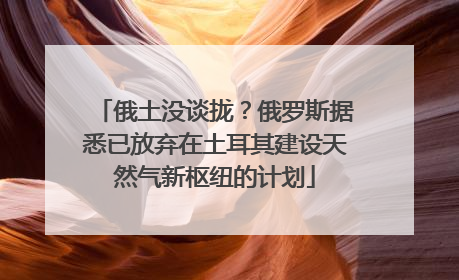 俄土没谈拢？俄罗斯据悉已放弃在土耳其建设天然气新枢纽的计划