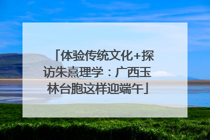 体验传统文化+探访朱熹理学：广西玉林台胞这样迎端午