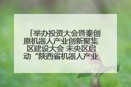 举办投资大会暨秦创原机器人产业创新聚集区建设大会 未央区启动“陕西省机器人产业聚集区”建设