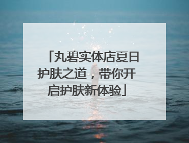 丸碧实体店夏日护肤之道，带你开启护肤新体验