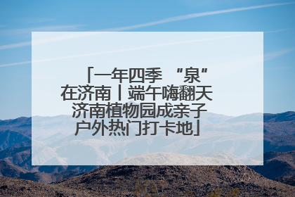 一年四季 “泉”在济南丨端午嗨翻天 济南植物园成亲子户外热门打卡地
