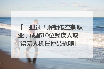 一把过！解锁低空新职业，成都10位残疾人取得无人机操控员执照