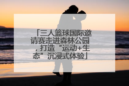 三人篮球国际邀请赛走进森林公园，打造“运动+生态”沉浸式体验