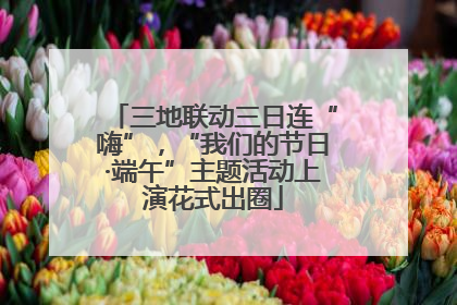 三地联动三日连“嗨”，“我们的节日·端午”主题活动上演花式出圈