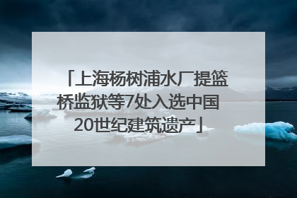 上海杨树浦水厂提篮桥监狱等7处入选中国20世纪建筑遗产