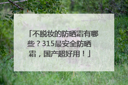 不脱妆的防晒霜有哪些？315最安全防晒霜，国产超好用！