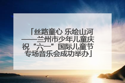 丝路童心 乐绘山河——兰州市少年儿童庆祝“六一”国际儿童节专场音乐会成功举办