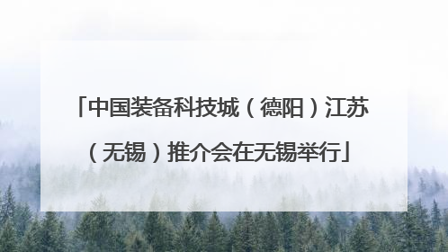中国装备科技城（德阳）江苏（无锡）推介会在无锡举行