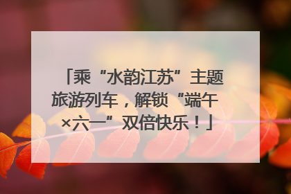 乘“水韵江苏”主题旅游列车，解锁“端午×六一”双倍快乐！
