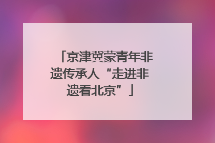 京津冀蒙青年非遗传承人“走进非遗看北京”