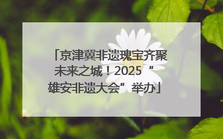 京津冀非遗瑰宝齐聚未来之城！2025“雄安非遗大会”举办