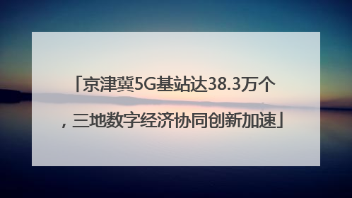 京津冀5G基站达38.3万个，三地数字经济协同创新加速