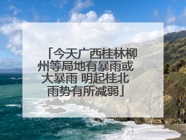 今天广西桂林柳州等局地有暴雨或大暴雨 明起桂北雨势有所减弱