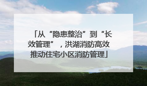 从“隐患整治”到“长效管理”，洪湖消防高效推动住宅小区消防管理