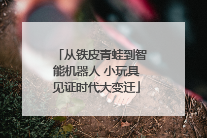 从铁皮青蛙到智能机器人 小玩具见证时代大变迁