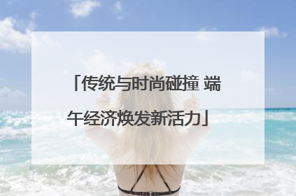 传统与时尚碰撞 端午经济焕发新活力