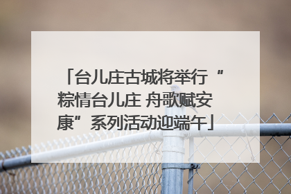 台儿庄古城将举行“粽情台儿庄 舟歌赋安康”系列活动迎端午
