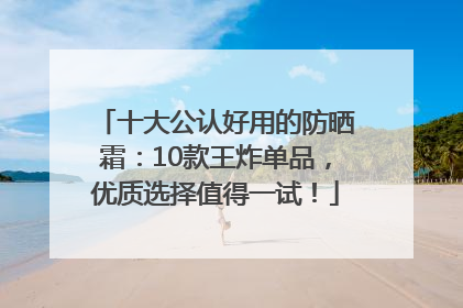 十大公认好用的防晒霜：10款王炸单品，优质选择值得一试！