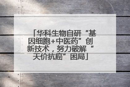 华科生物自研“基因细胞+中医药”创新技术，努力破解“天价抗癌”困局