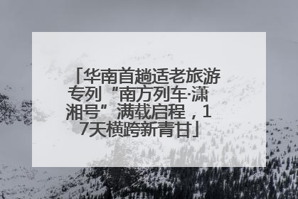 华南首趟适老旅游专列“南方列车·潇湘号”满载启程，17天横跨新青甘