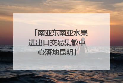 南亚东南亚水果进出口交易集散中心落地昆明