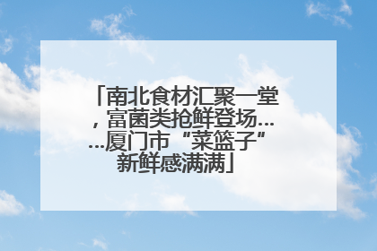 南北食材汇聚一堂，富菌类抢鲜登场……厦门市“菜篮子”新鲜感满满