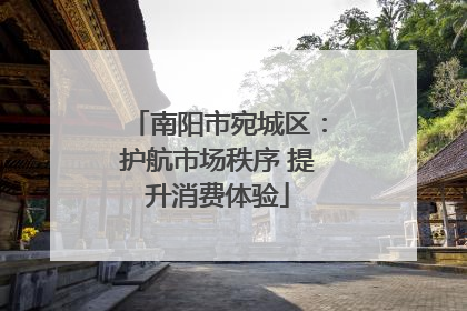 南阳市宛城区：护航市场秩序 提升消费体验