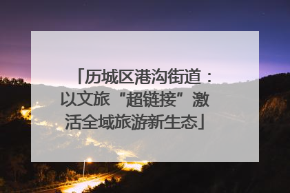历城区港沟街道：以文旅“超链接”激活全域旅游新生态