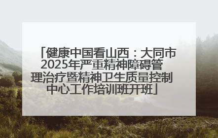 健康中国看山西：大同市2025年严重精神障碍管理治疗暨精神卫生质量控制中心工作培训班开班