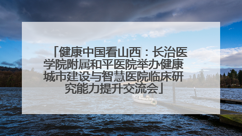 健康中国看山西：长治医学院附属和平医院举办健康城市建设与智慧医院临床研究能力提升交流会