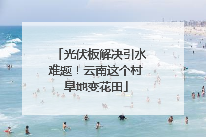 光伏板解决引水难题！云南这个村旱地变花田