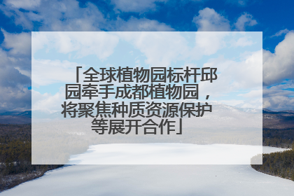 全球植物园标杆邱园牵手成都植物园，将聚焦种质资源保护等展开合作