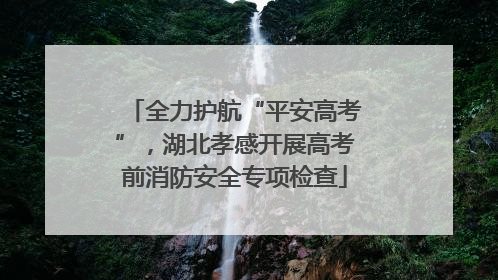 全力护航“平安高考”，湖北孝感开展高考前消防安全专项检查