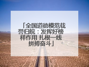 全国道德模范载誉归皖：发挥好榜样作用 扎根一线拼搏奋斗