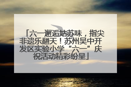 六一邂逅姑苏味，指尖非遗乐翻天！苏州吴中开发区实验小学“六一”庆祝活动精彩纷呈