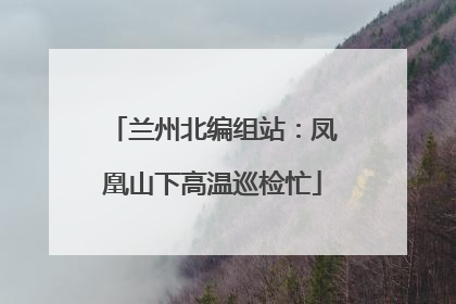 兰州北编组站：凤凰山下高温巡检忙