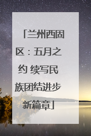 兰州西固区：五月之约 续写民族团结进步新篇章