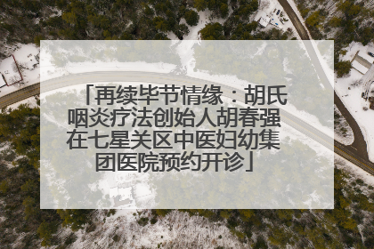 再续毕节情缘：胡氏咽炎疗法创始人胡春强在七星关区中医妇幼集团医院预约开诊
