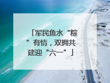 军民鱼水“粽”有情，双拥共建迎“六一”